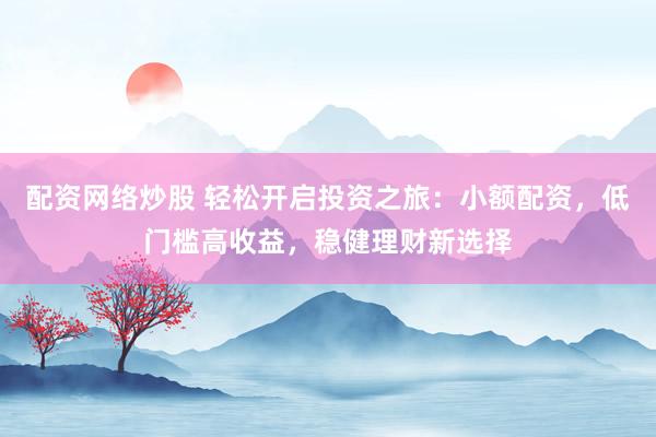配资网络炒股 轻松开启投资之旅：小额配资，低门槛高收益，稳健理财新选择