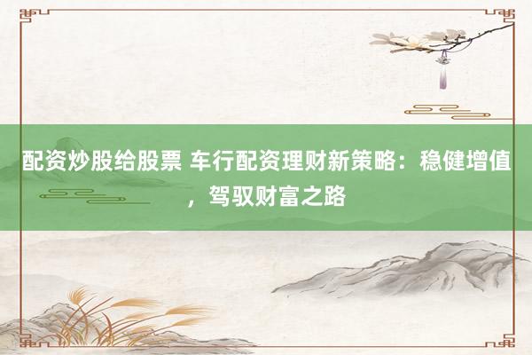 配资炒股给股票 车行配资理财新策略：稳健增值，驾驭财富之路