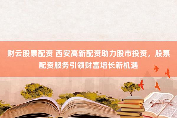 财云股票配资 西安高新配资助力股市投资，股票配资服务引领财富增长新机遇