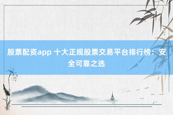 股票配资app 十大正规股票交易平台排行榜：安全可靠之选