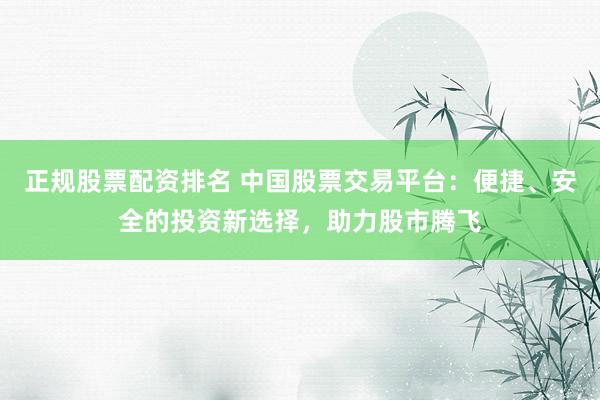 正规股票配资排名 中国股票交易平台：便捷、安全的投资新选择，助力股市腾飞