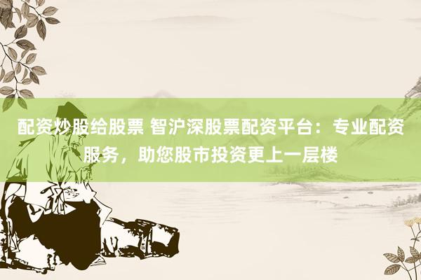 配资炒股给股票 智沪深股票配资平台：专业配资服务，助您股市投资更上一层楼