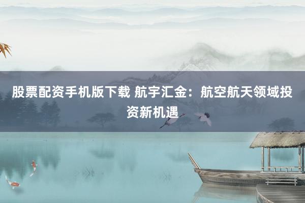 股票配资手机版下载 航宇汇金：航空航天领域投资新机遇