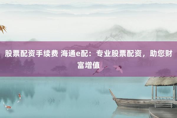 股票配资手续费 海通e配：专业股票配资，助您财富增值
