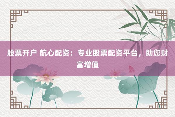 股票开户 航心配资：专业股票配资平台，助您财富增值
