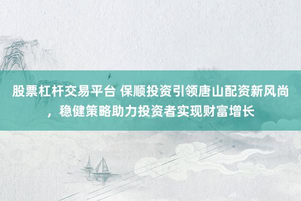 股票杠杆交易平台 保顺投资引领唐山配资新风尚，稳健策略助力投资者实现财富增长