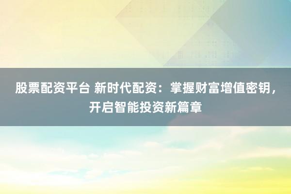 股票配资平台 新时代配资：掌握财富增值密钥，开启智能投资新篇章