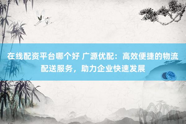在线配资平台哪个好 广源优配：高效便捷的物流配送服务，助力企业快速发展