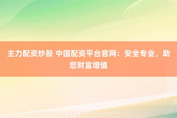 主力配资炒股 中国配资平台官网：安全专业，助您财富增值