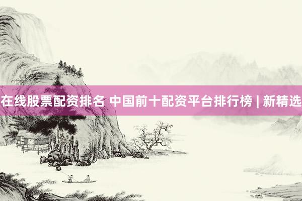 在线股票配资排名 中国前十配资平台排行榜 | 新精选
