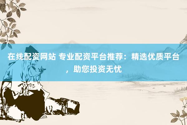 在线配资网站 专业配资平台推荐：精选优质平台，助您投资无忧