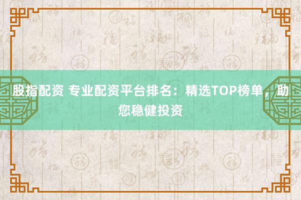 股指配资 专业配资平台排名：精选TOP榜单，助您稳健投资