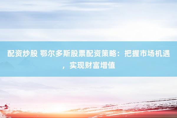 配资炒股 鄂尔多斯股票配资策略：把握市场机遇，实现财富增值