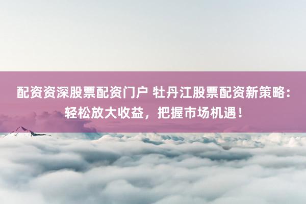 配资资深股票配资门户 牡丹江股票配资新策略：轻松放大收益，把握市场机遇！