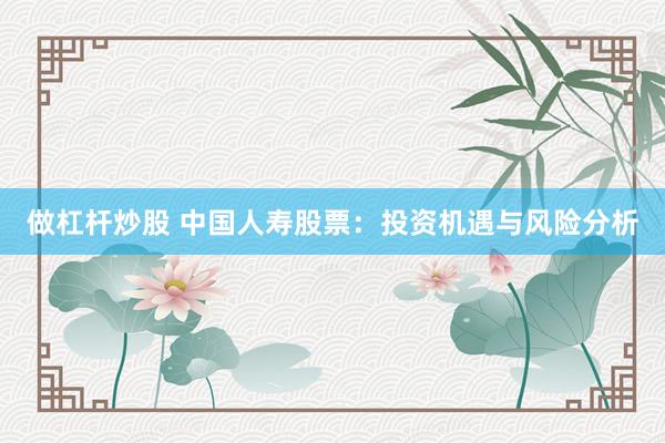做杠杆炒股 中国人寿股票：投资机遇与风险分析