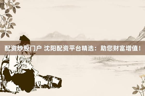 配资炒股门户 沈阳配资平台精选：助您财富增值！