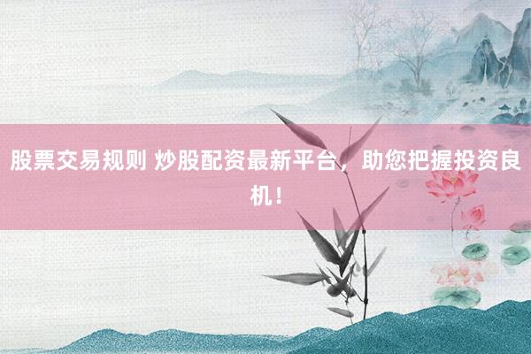 股票交易规则 炒股配资最新平台，助您把握投资良机！