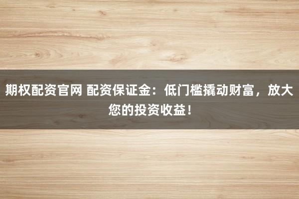 期权配资官网 配资保证金:低门槛撬动财富,放大您的投资收益!