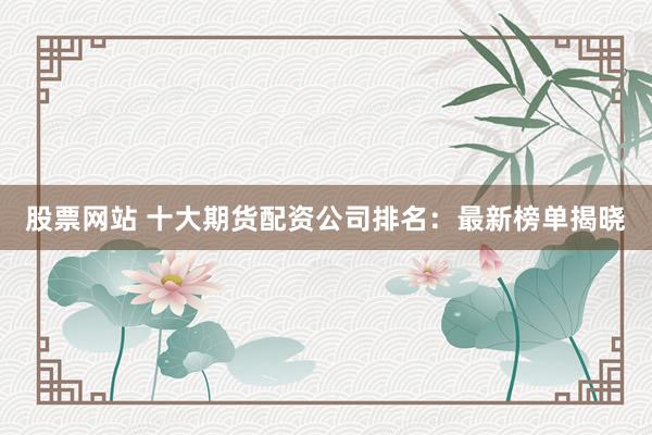 股票网站 十大期货配资公司排名:最新榜单揭晓