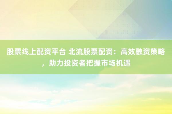股票线上配资平台 北流股票配资：高效融资策略，助力投资者把握市场机遇