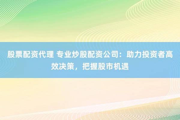 股票配资代理 专业炒股配资公司:助力投资者高效决策,把握股市机遇