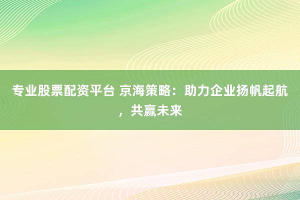 专业股票配资平台 京海策略:助力企业扬帆起航,共赢未来