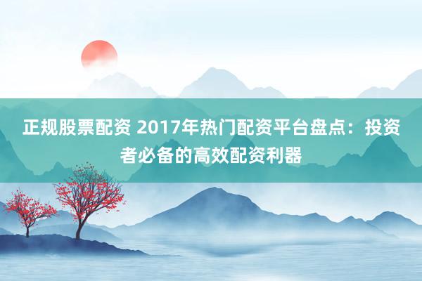 正规股票配资 2017年热门配资平台盘点:投资者必备的高效配资利器