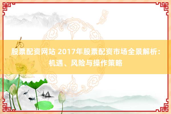 股票配资网站 2017年股票配资市场全景解析:机遇、风险与操作策略