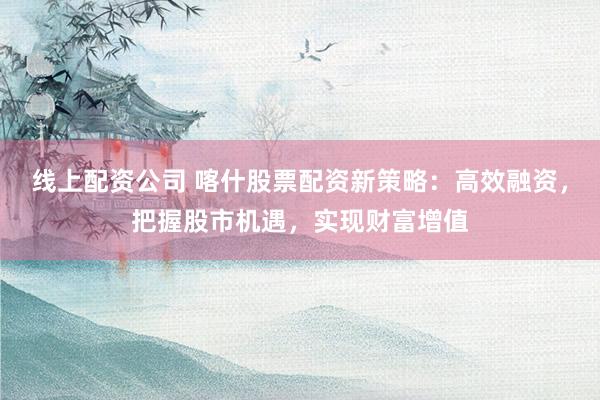 线上配资公司 喀什股票配资新策略：高效融资，把握股市机遇，实现财富增值