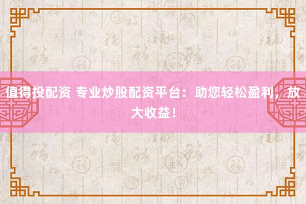 值得投配资 专业炒股配资平台：助您轻松盈利，放大收益！