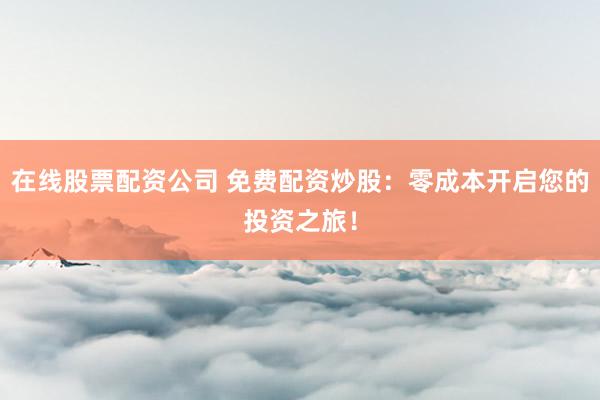 在线股票配资公司 免费配资炒股：零成本开启您的投资之旅！
