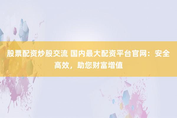 股票配资炒股交流 国内最大配资平台官网：安全高效，助您财富增值