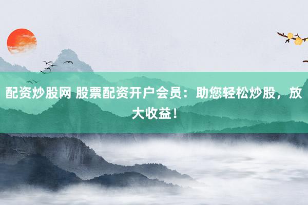 配资炒股网 股票配资开户会员：助您轻松炒股，放大收益！