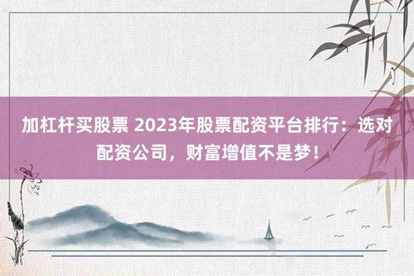 加杠杆买股票 2023年股票配资平台排行:选对配资公司,财富增值不是梦!