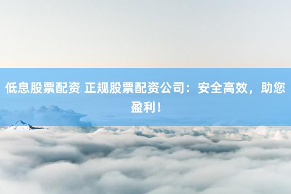 低息股票配资 正规股票配资公司：安全高效，助您盈利！