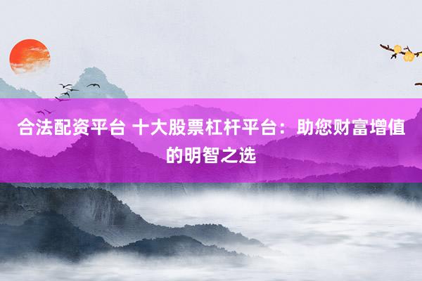 合法配资平台 十大股票杠杆平台：助您财富增值的明智之选