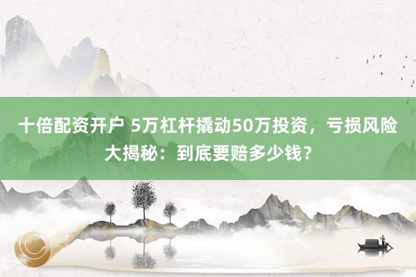 十倍配资开户 5万杠杆撬动50万投资，亏损风险大揭秘：到底要赔多少钱？