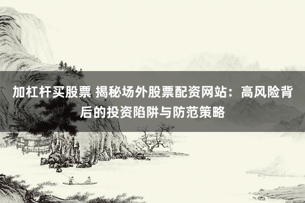 加杠杆买股票 揭秘场外股票配资网站：高风险背后的投资陷阱与防范策略