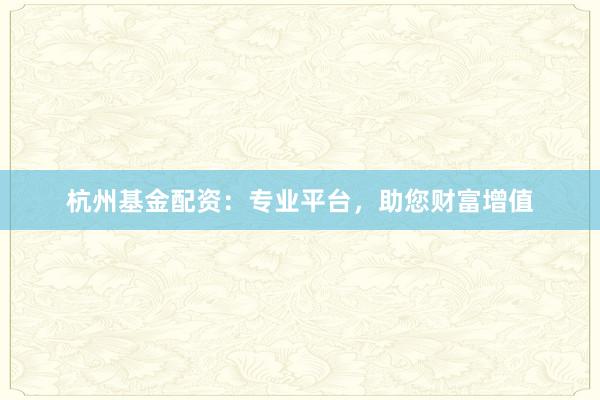杭州基金配资:专业平台,助您财富增值