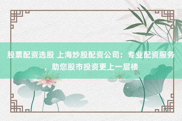 股票配资选股 上海炒股配资公司:专业配资服务,助您股市投资更上一层楼