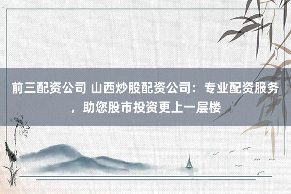 前三配资公司 山西炒股配资公司:专业配资服务,助您股市投资更上一层楼