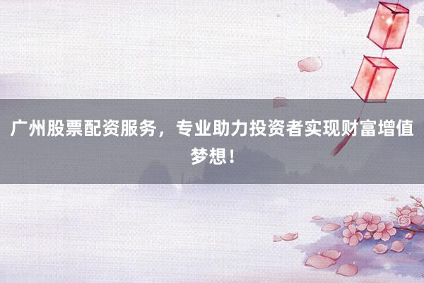广州股票配资服务，专业助力投资者实现财富增值梦想！