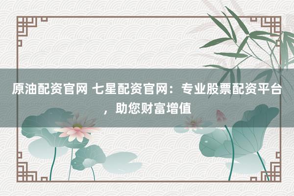原油配资官网 七星配资官网：专业股票配资平台，助您财富增值