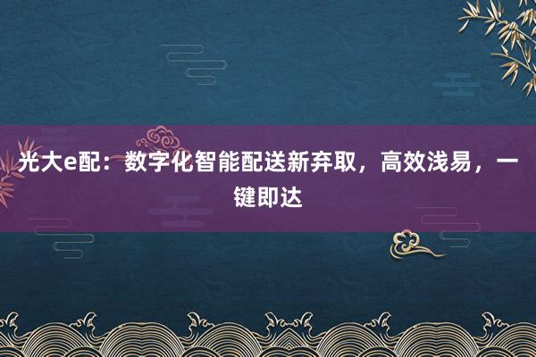 光大e配：数字化智能配送新弃取，高效浅易，一键即达