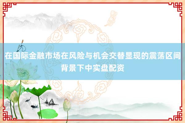 在国际金融市场在风险与机会交替显现的震荡区间背景下中实盘配资