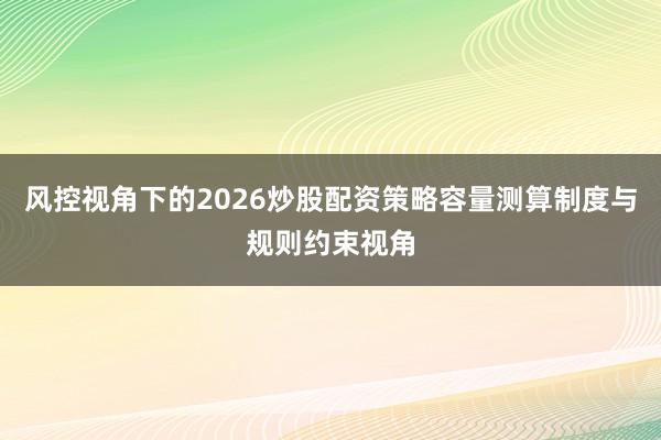 风控视角下的2026炒股配资策略容量测算制度与规则约束视角