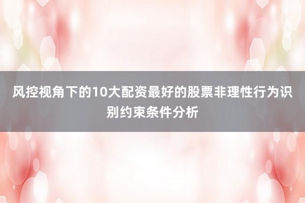 风控视角下的10大配资最好的股票非理性行为识别约束条件分析