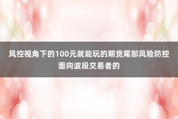 风控视角下的100元就能玩的期货尾部风险防控面向波段交易者的