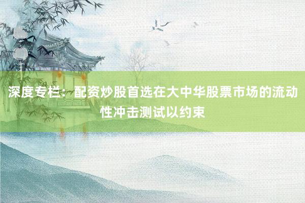 深度专栏:配资炒股首选在大中华股票市场的流动性冲击测试以约束