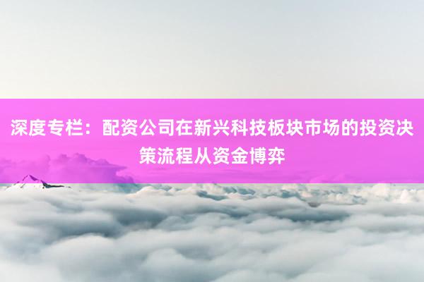 深度专栏:配资公司在新兴科技板块市场的投资决策流程从资金博弈